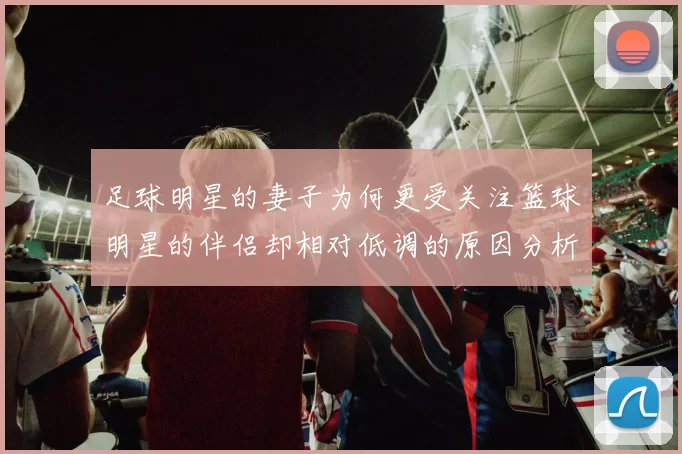 足球明星的妻子为何更受关注篮球明星的伴侣却相对低调的原因分析