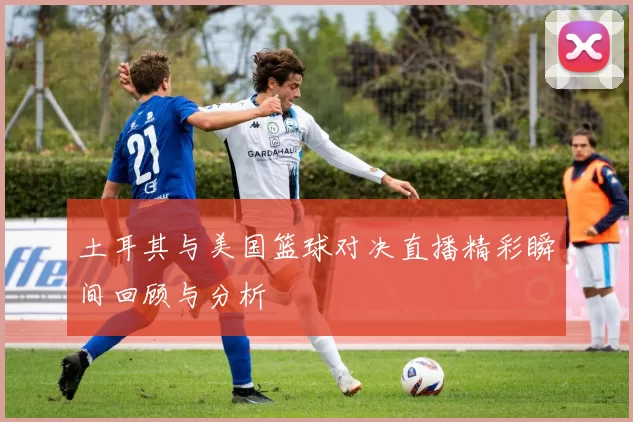 土耳其与美国篮球对决直播精彩瞬间回顾与分析