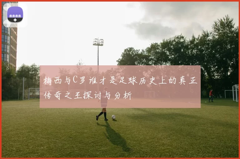 梅西与C罗谁才是足球历史上的真正传奇之王探讨与分析